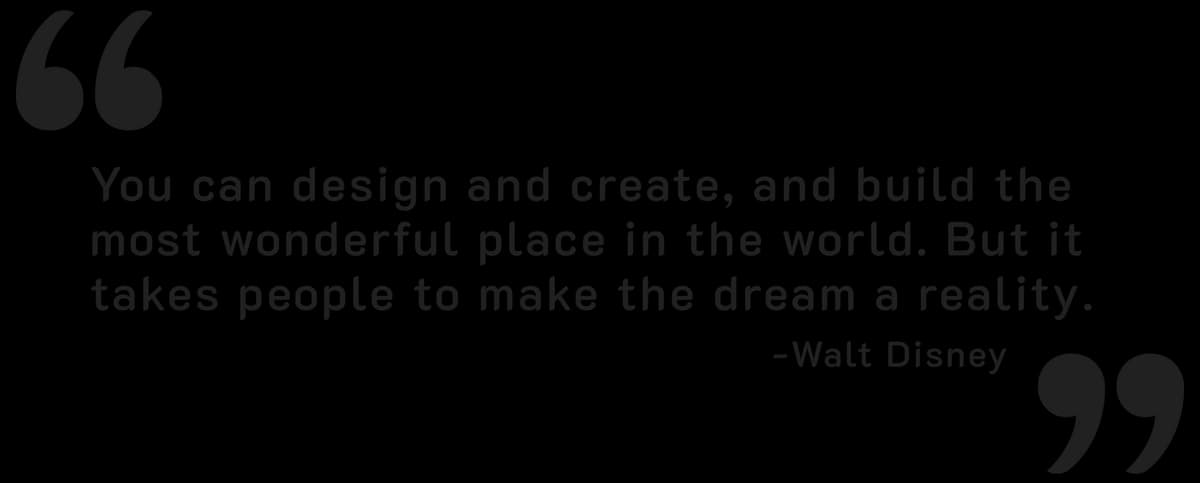 Quote from Walt Disney. You can design and create, and build the most wonderful place in the world. But it takes people to make the dream a reality.